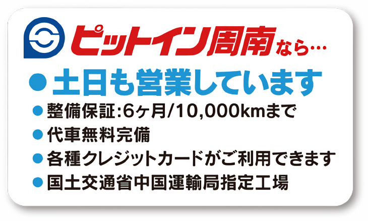 ピットイン周南なら　●土日も営業しています　●整備保障：6か月／10,000kmまで　●代車無料完備　●各種クレジットカードがご利用できます　●国土交通省中国運輸局指定工場